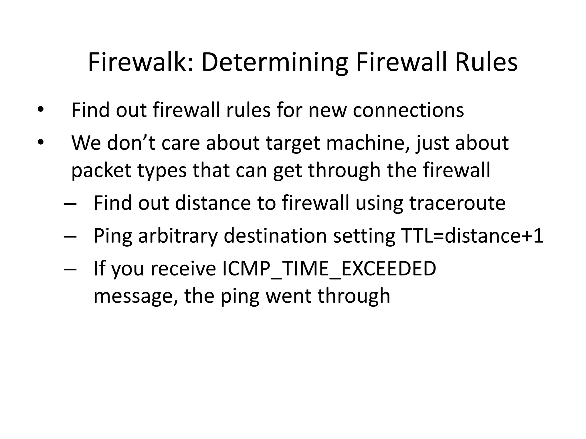 Firewalk: Determining Firewall Rules
• Find out firewall rules for new connections
• We don’t care about target machine, just about
packet types that can get through the firewall
– Find out distance to firewall using traceroute
– Ping arbitrary destination setting TTL=distance+1
– If you receive ICMP_TIME_EXCEEDED
message, the ping went through
 