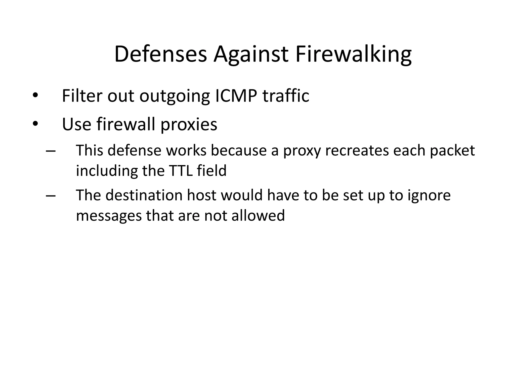 Defenses Against Firewalking
• Filter out outgoing ICMP traffic
• Use firewall proxies
– This defense works because a proxy recreates each packet
including the TTL field
– The destination host would have to be set up to ignore
messages that are not allowed
 