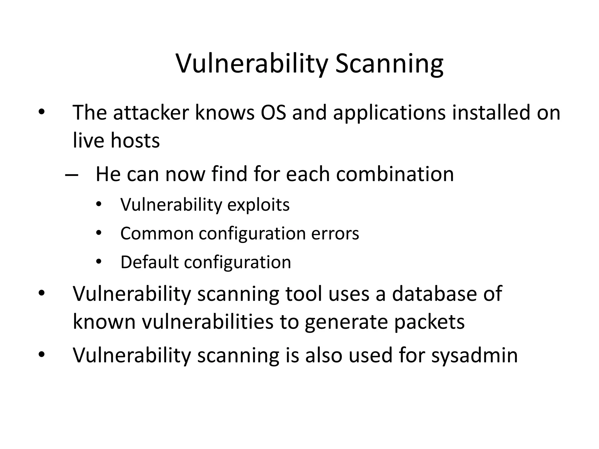 Vulnerability Scanning
• The attacker knows OS and applications installed on
live hosts
– He can now find for each combination
• Vulnerability exploits
• Common configuration errors
• Default configuration
• Vulnerability scanning tool uses a database of
known vulnerabilities to generate packets
• Vulnerability scanning is also used for sysadmin
 