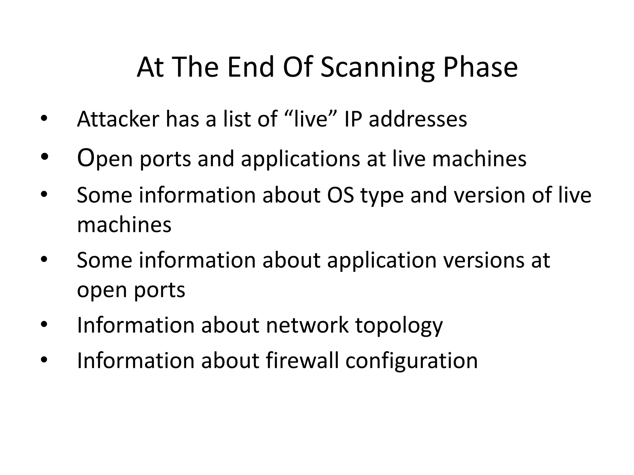 At The End Of Scanning Phase
• Attacker has a list of “live” IP addresses
• Open ports and applications at live machines
• Some information about OS type and version of live
machines
• Some information about application versions at
open ports
• Information about network topology
• Information about firewall configuration
 