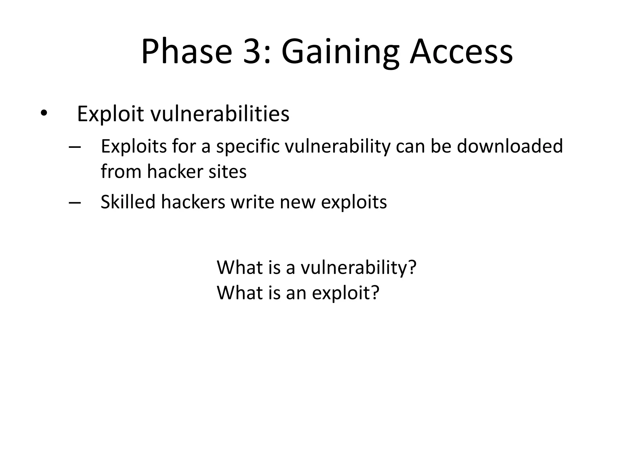Phase 3: Gaining Access
• Exploit vulnerabilities
– Exploits for a specific vulnerability can be downloaded
from hacker sites
– Skilled hackers write new exploits
What is a vulnerability?
What is an exploit?
 