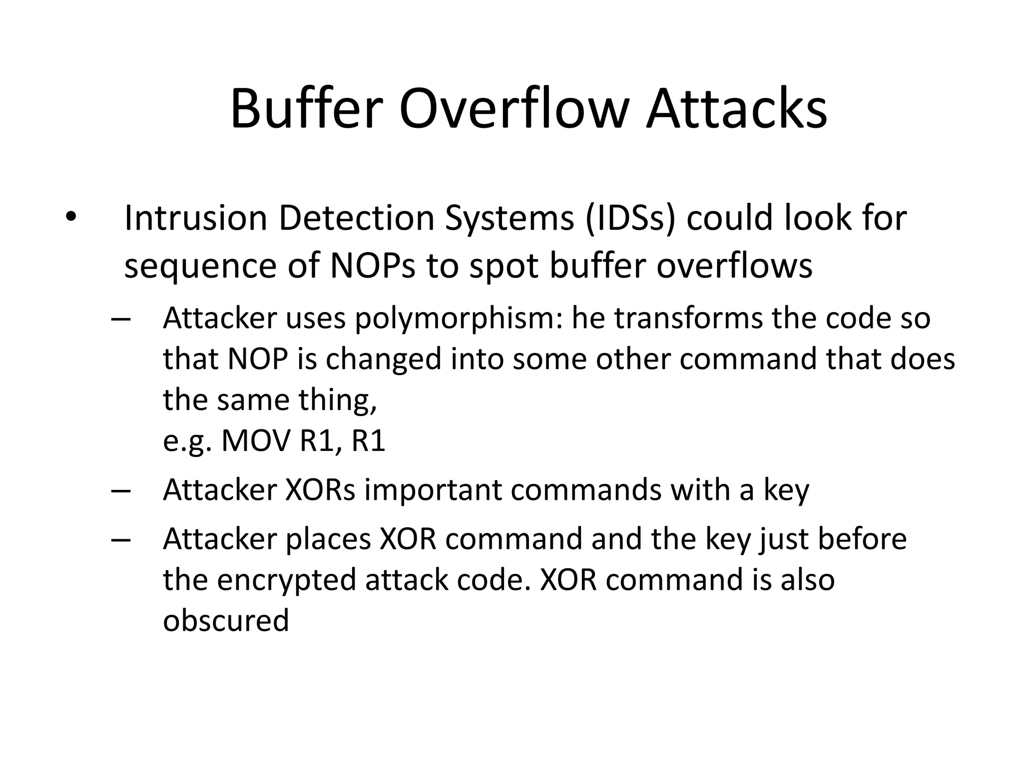 Buffer Overflow Attacks
• Intrusion Detection Systems (IDSs) could look for
sequence of NOPs to spot buffer overflows
– Attacker uses polymorphism: he transforms the code so
that NOP is changed into some other command that does
the same thing,
e.g. MOV R1, R1
– Attacker XORs important commands with a key
– Attacker places XOR command and the key just before
the encrypted attack code. XOR command is also
obscured
 