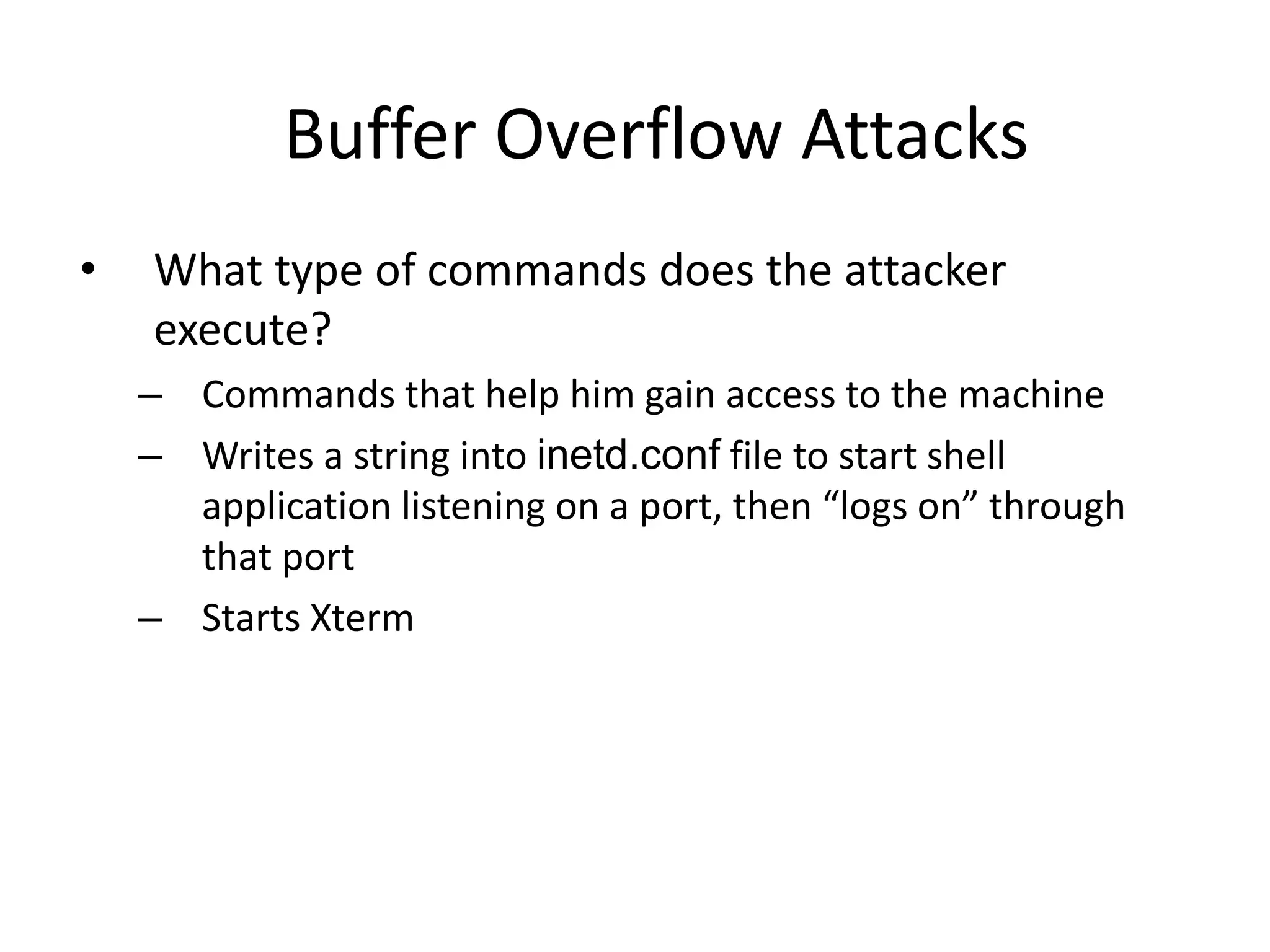 Buffer Overflow Attacks
• What type of commands does the attacker
execute?
– Commands that help him gain access to the machine
– Writes a string into inetd.conf file to start shell
application listening on a port, then “logs on” through
that port
– Starts Xterm
 
