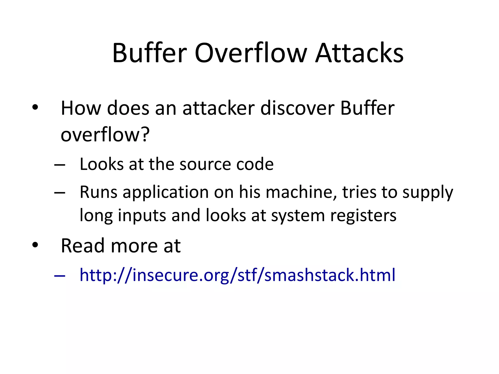 Buffer Overflow Attacks
• How does an attacker discover Buffer
overflow?
– Looks at the source code
– Runs application on his machine, tries to supply
long inputs and looks at system registers
• Read more at
– http://insecure.org/stf/smashstack.html
 