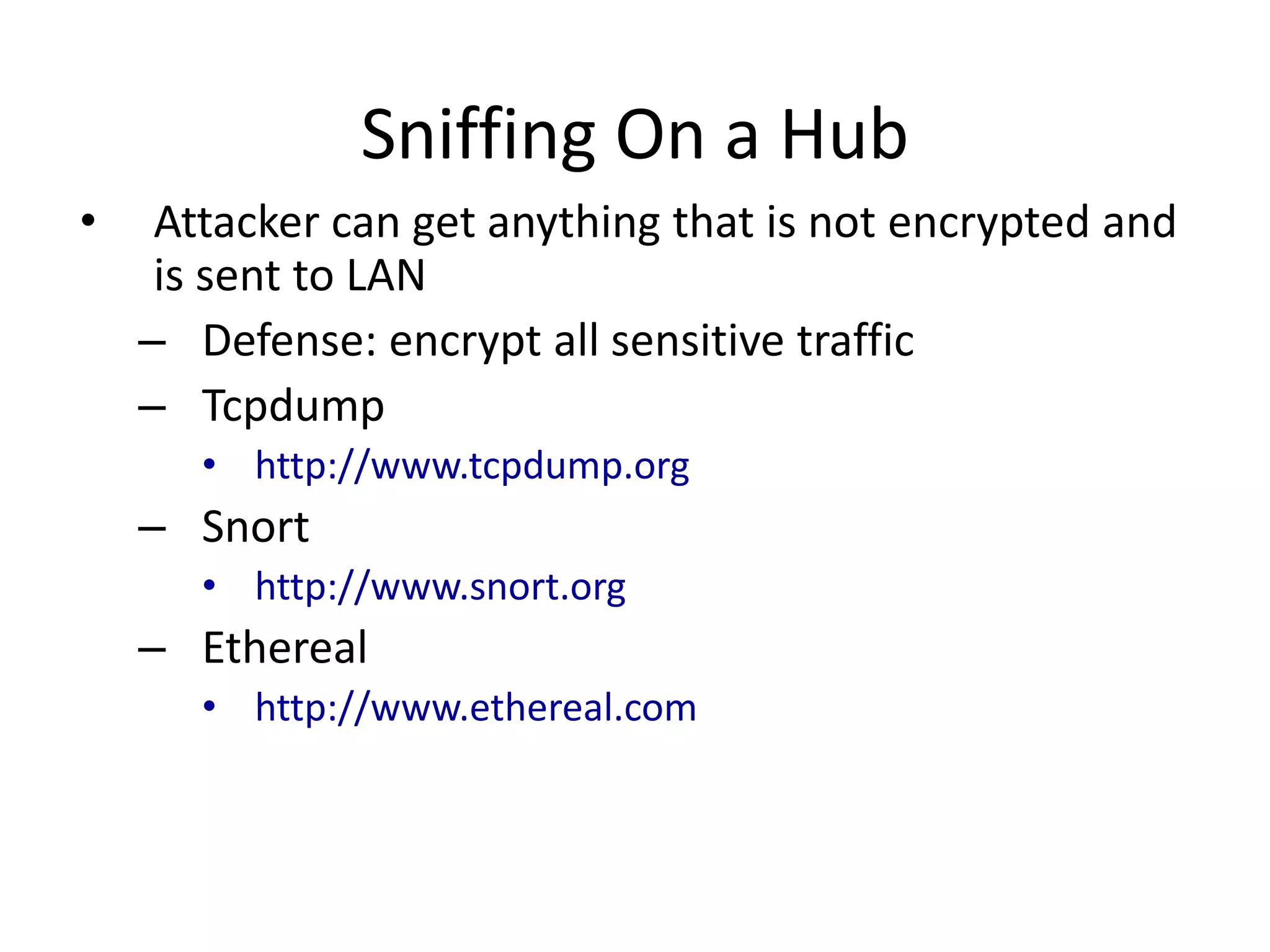 Sniffing On a Hub
• Attacker can get anything that is not encrypted and
is sent to LAN
– Defense: encrypt all sensitive traffic
– Tcpdump
• http://www.tcpdump.org
– Snort
• http://www.snort.org
– Ethereal
• http://www.ethereal.com
 
