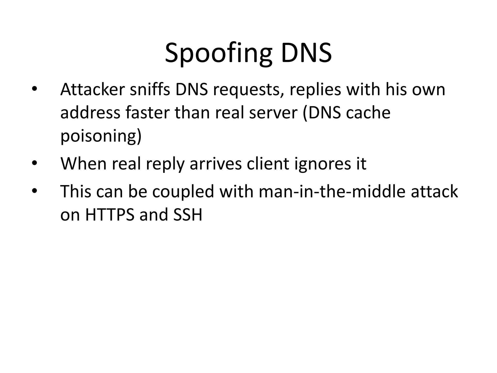 Spoofing DNS
• Attacker sniffs DNS requests, replies with his own
address faster than real server (DNS cache
poisoning)
• When real reply arrives client ignores it
• This can be coupled with man-in-the-middle attack
on HTTPS and SSH
 