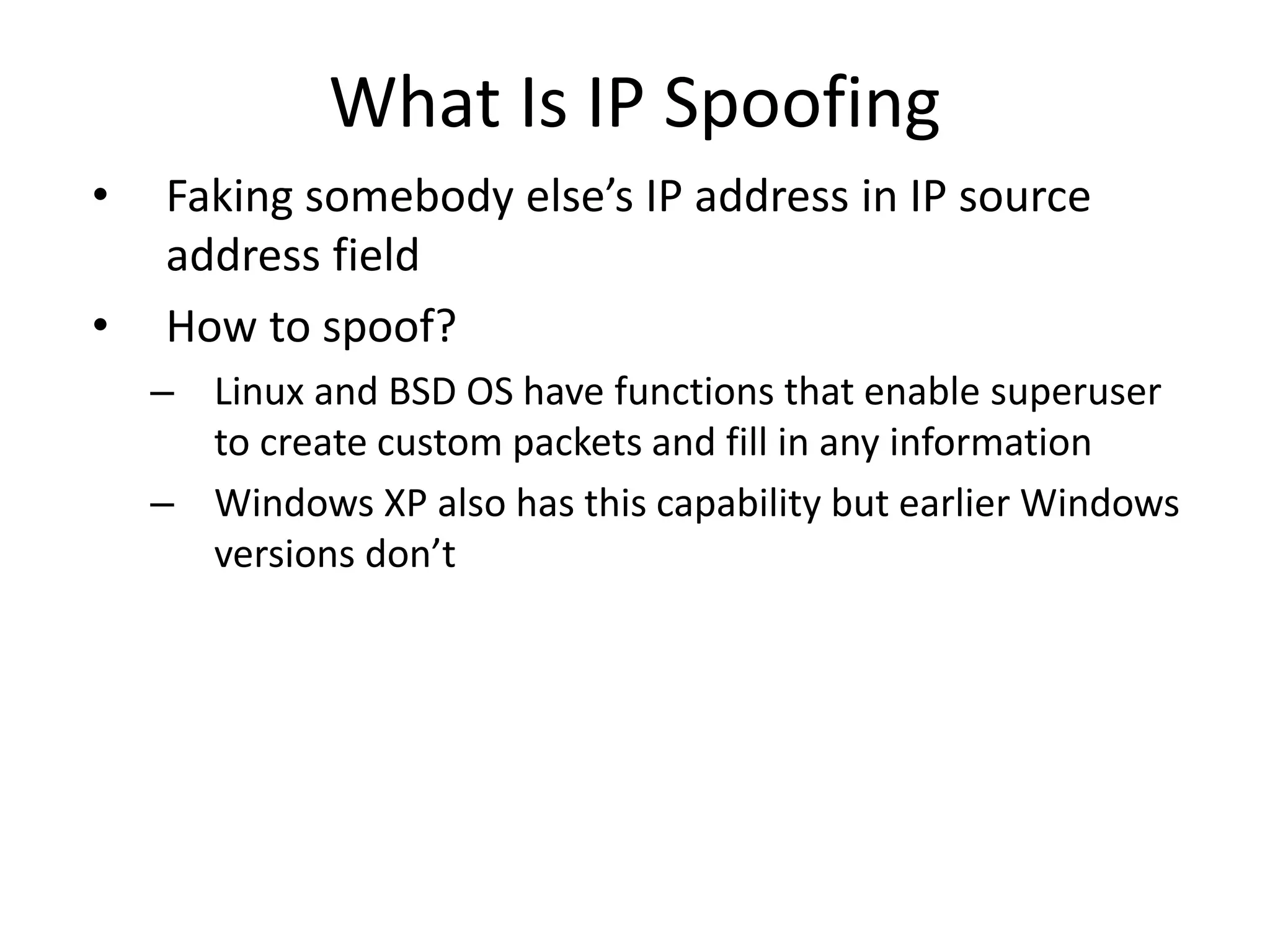 What Is IP Spoofing
• Faking somebody else’s IP address in IP source
address field
• How to spoof?
– Linux and BSD OS have functions that enable superuser
to create custom packets and fill in any information
– Windows XP also has this capability but earlier Windows
versions don’t
 