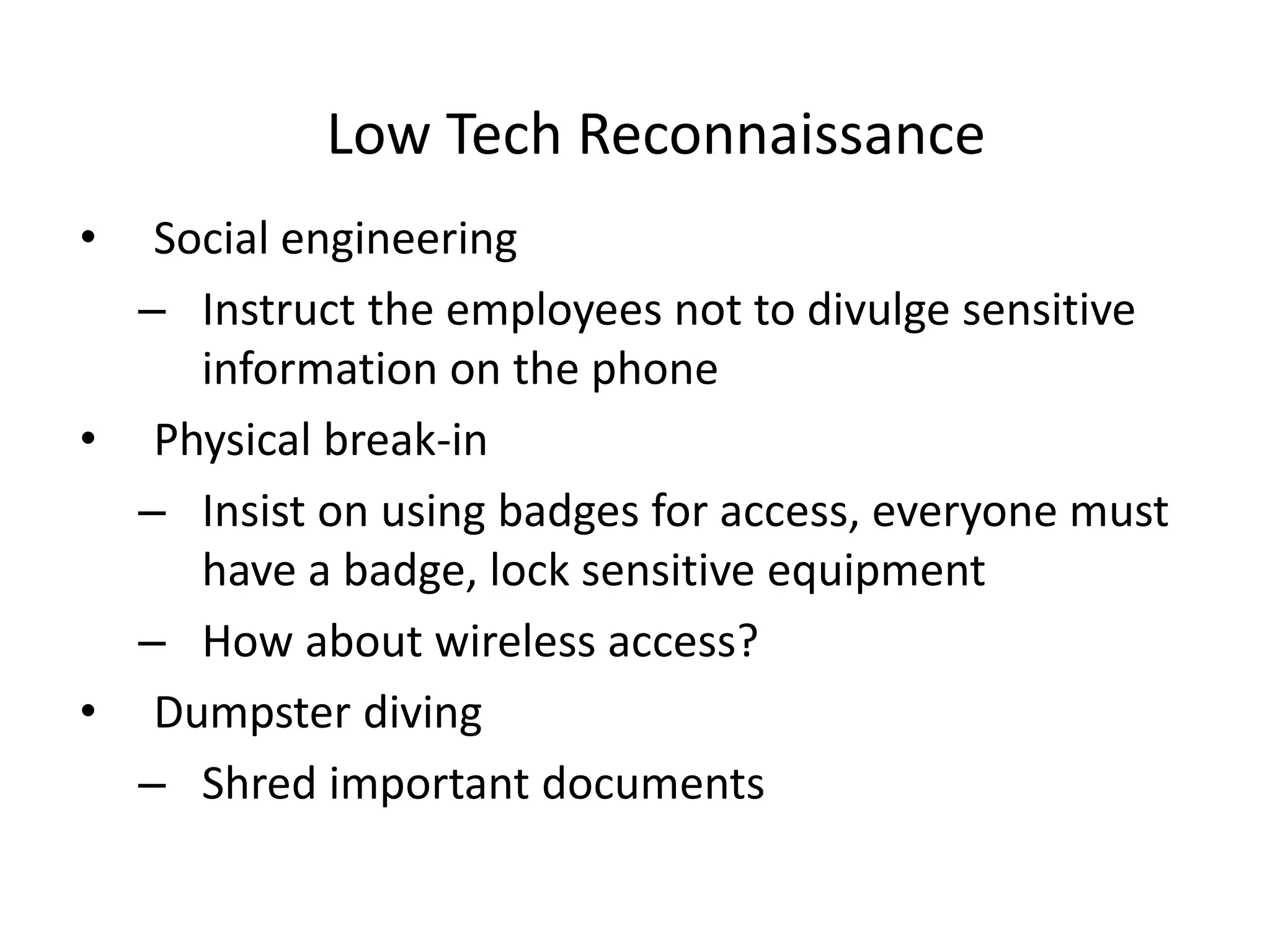 Low Tech Reconnaissance
• Social engineering
– Instruct the employees not to divulge sensitive
information on the phone
• Physical break-in
– Insist on using badges for access, everyone must
have a badge, lock sensitive equipment
– How about wireless access?
• Dumpster diving
– Shred important documents
 