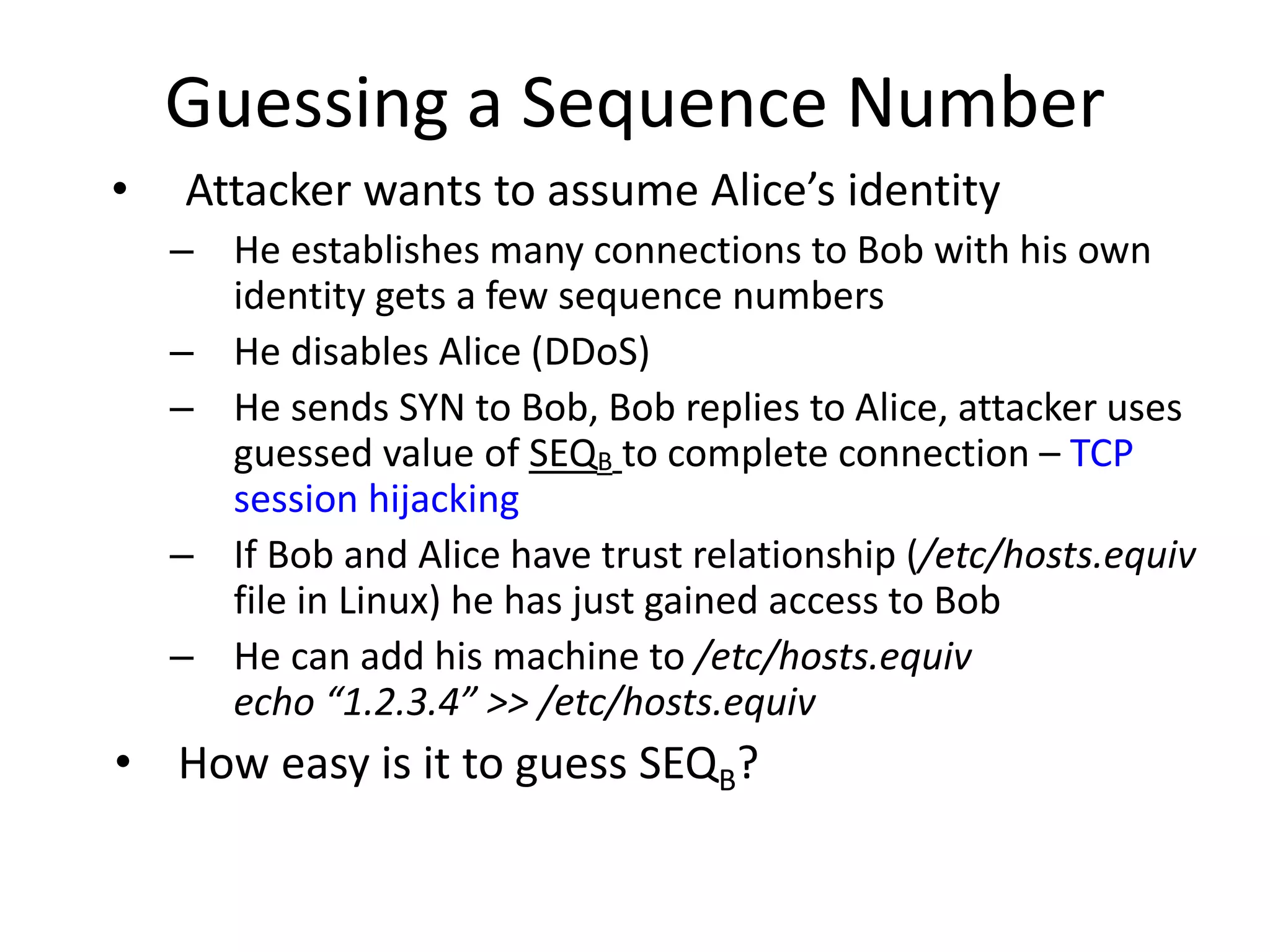 Guessing a Sequence Number
• Attacker wants to assume Alice’s identity
– He establishes many connections to Bob with his own
identity gets a few sequence numbers
– He disables Alice (DDoS)
– He sends SYN to Bob, Bob replies to Alice, attacker uses
guessed value of SEQB to complete connection – TCP
session hijacking
– If Bob and Alice have trust relationship (/etc/hosts.equiv
file in Linux) he has just gained access to Bob
– He can add his machine to /etc/hosts.equiv
echo “1.2.3.4” >> /etc/hosts.equiv
• How easy is it to guess SEQB?
 