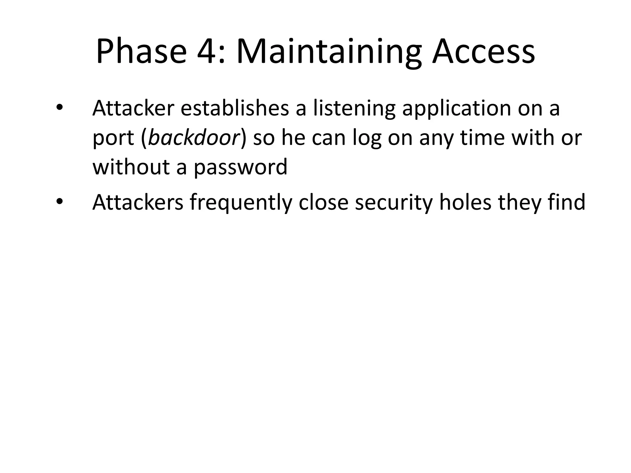 Phase 4: Maintaining Access
• Attacker establishes a listening application on a
port (backdoor) so he can log on any time with or
without a password
• Attackers frequently close security holes they find
 