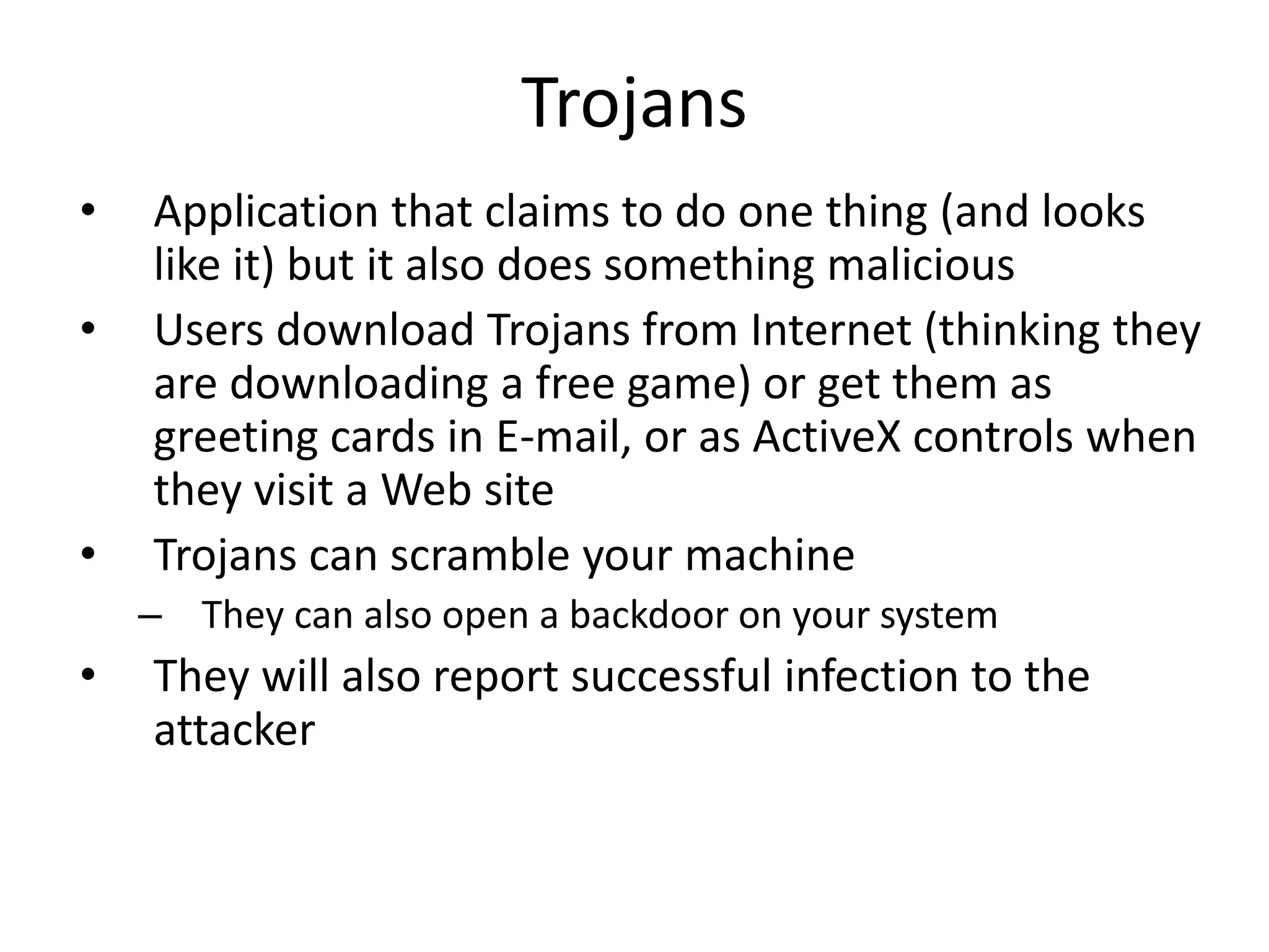 Trojans
• Application that claims to do one thing (and looks
like it) but it also does something malicious
• Users download Trojans from Internet (thinking they
are downloading a free game) or get them as
greeting cards in E-mail, or as ActiveX controls when
they visit a Web site
• Trojans can scramble your machine
– They can also open a backdoor on your system
• They will also report successful infection to the
attacker
 