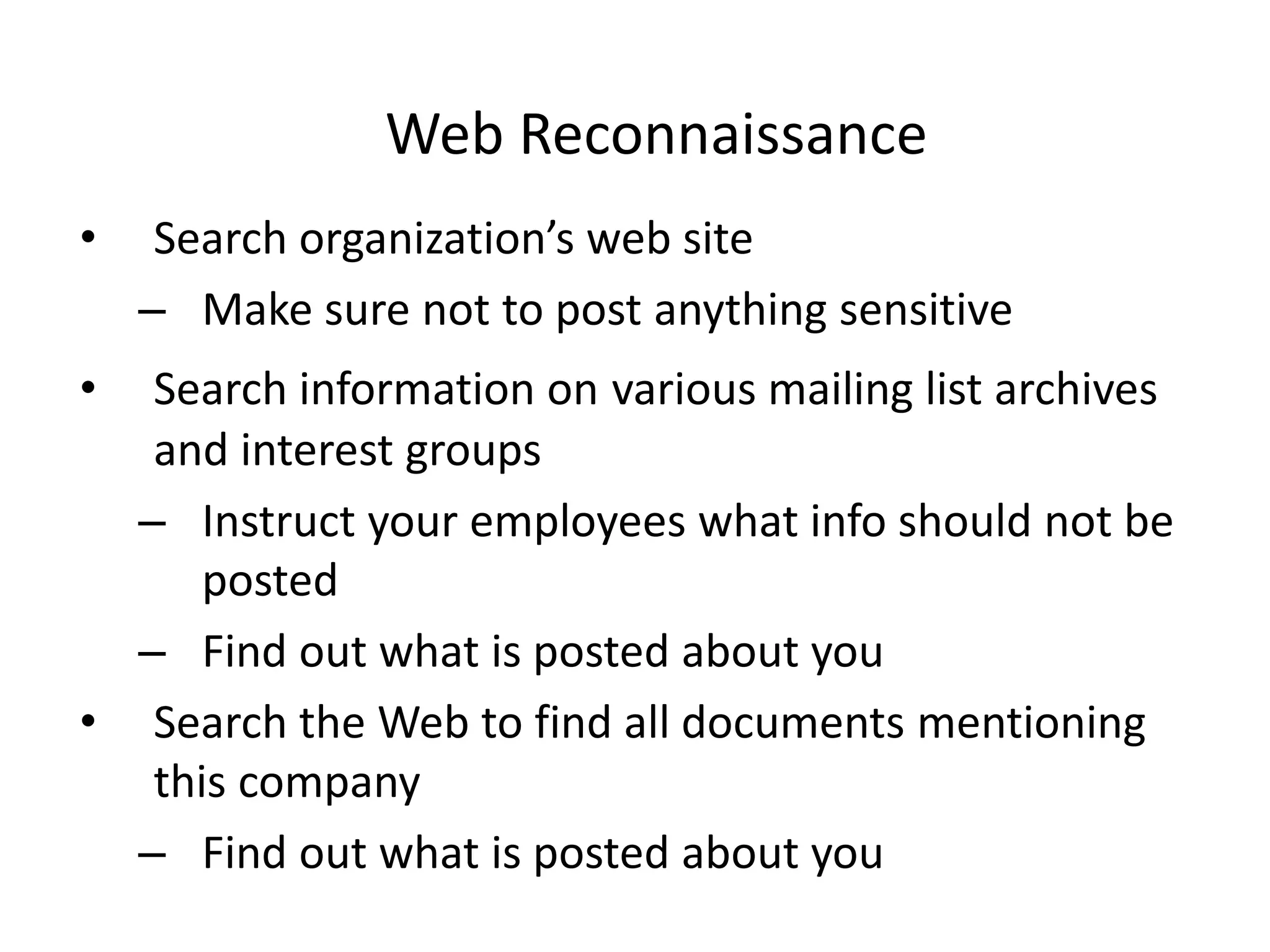 Web Reconnaissance
• Search organization’s web site
– Make sure not to post anything sensitive
• Search information on various mailing list archives
and interest groups
– Instruct your employees what info should not be
posted
– Find out what is posted about you
• Search the Web to find all documents mentioning
this company
– Find out what is posted about you
 