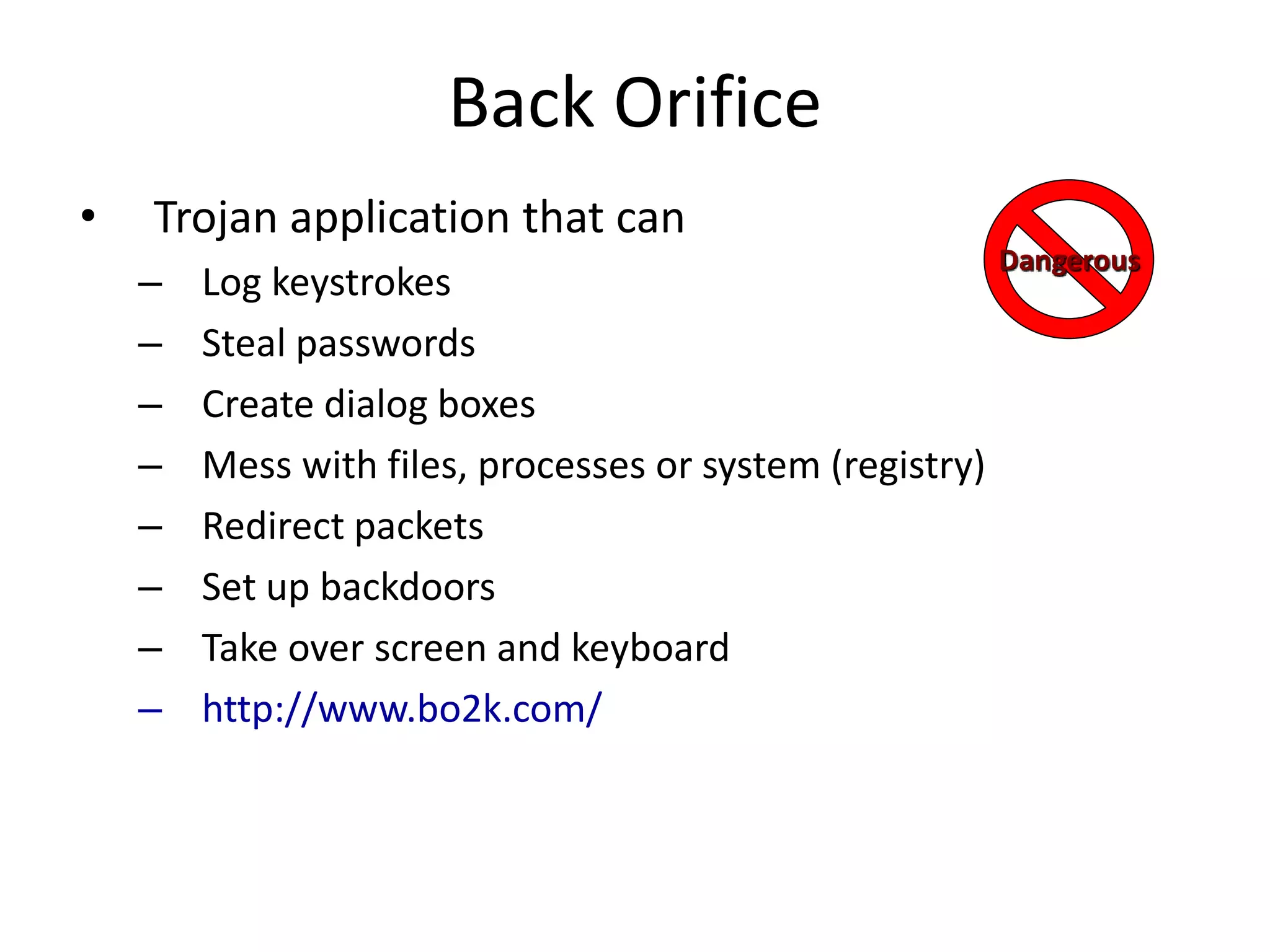 Back Orifice
• Trojan application that can
– Log keystrokes
– Steal passwords
– Create dialog boxes
– Mess with files, processes or system (registry)
– Redirect packets
– Set up backdoors
– Take over screen and keyboard
– http://www.bo2k.com/
Dangerous
 