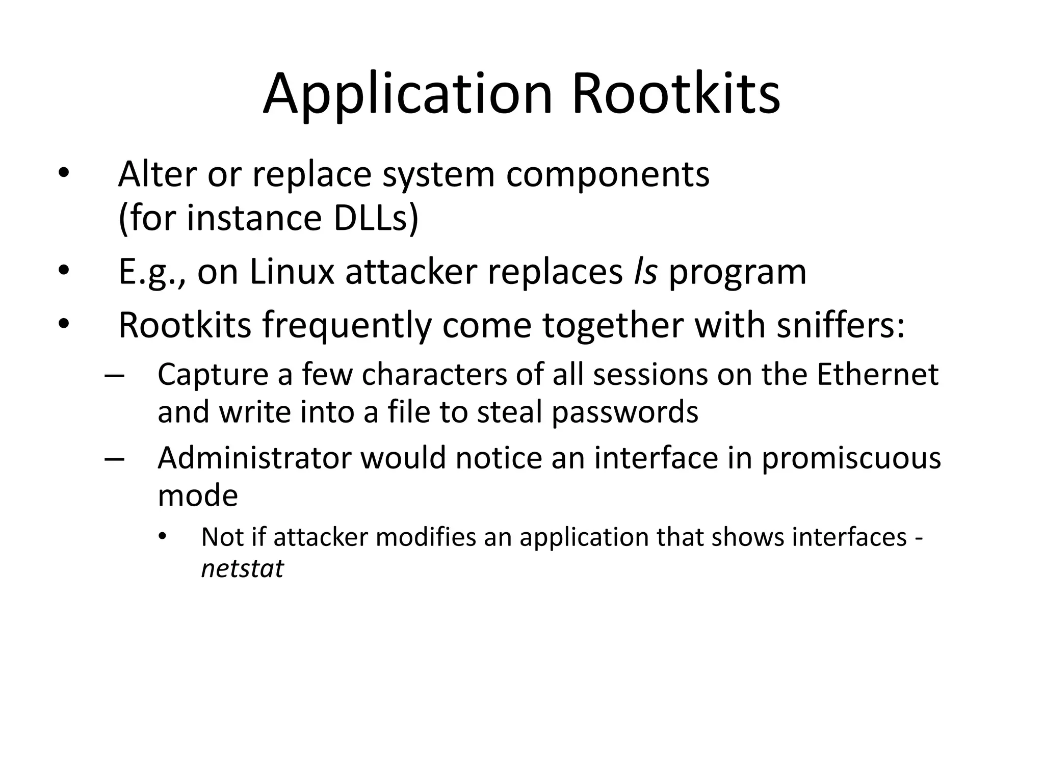 Application Rootkits
• Alter or replace system components
(for instance DLLs)
• E.g., on Linux attacker replaces ls program
• Rootkits frequently come together with sniffers:
– Capture a few characters of all sessions on the Ethernet
and write into a file to steal passwords
– Administrator would notice an interface in promiscuous
mode
• Not if attacker modifies an application that shows interfaces -
netstat
 