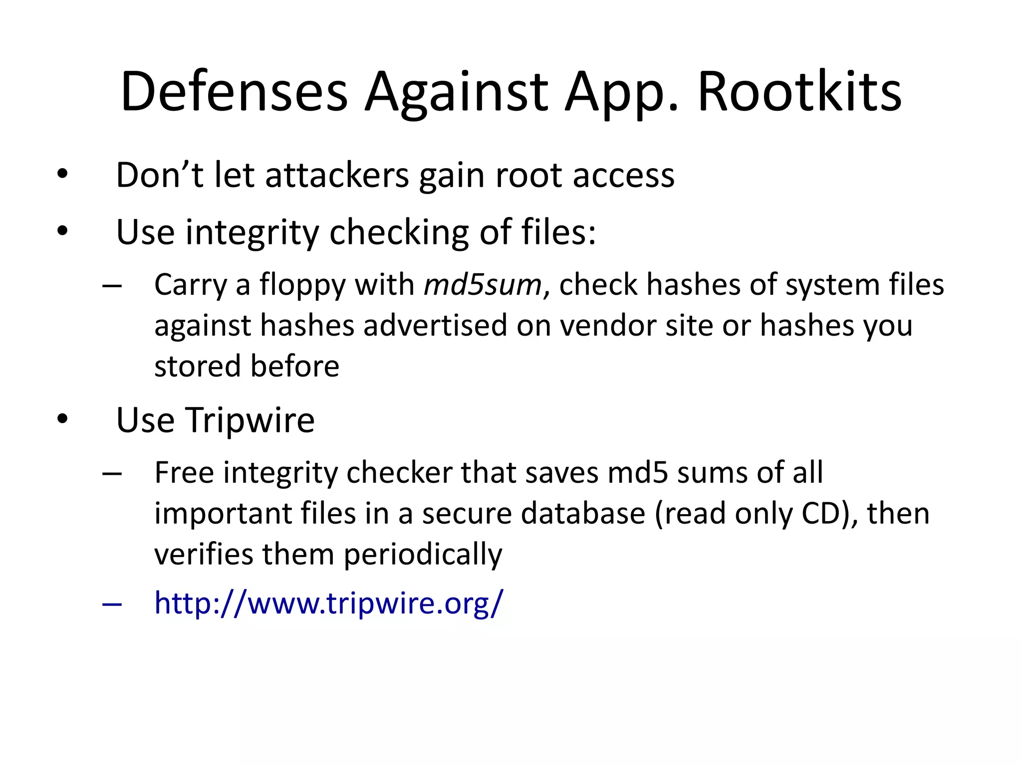 Defenses Against App. Rootkits
• Don’t let attackers gain root access
• Use integrity checking of files:
– Carry a floppy with md5sum, check hashes of system files
against hashes advertised on vendor site or hashes you
stored before
• Use Tripwire
– Free integrity checker that saves md5 sums of all
important files in a secure database (read only CD), then
verifies them periodically
– http://www.tripwire.org/
 