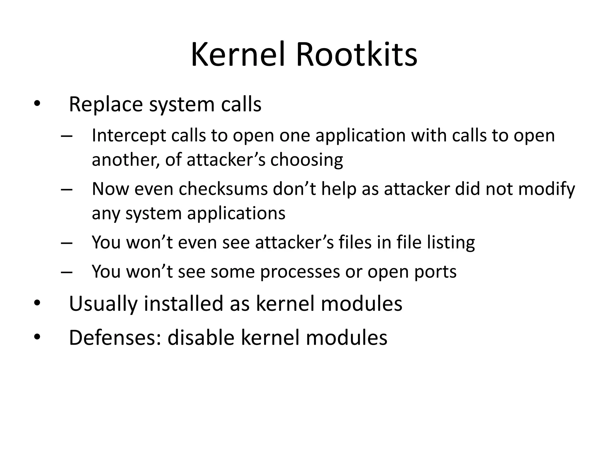 Kernel Rootkits
• Replace system calls
– Intercept calls to open one application with calls to open
another, of attacker’s choosing
– Now even checksums don’t help as attacker did not modify
any system applications
– You won’t even see attacker’s files in file listing
– You won’t see some processes or open ports
• Usually installed as kernel modules
• Defenses: disable kernel modules
 