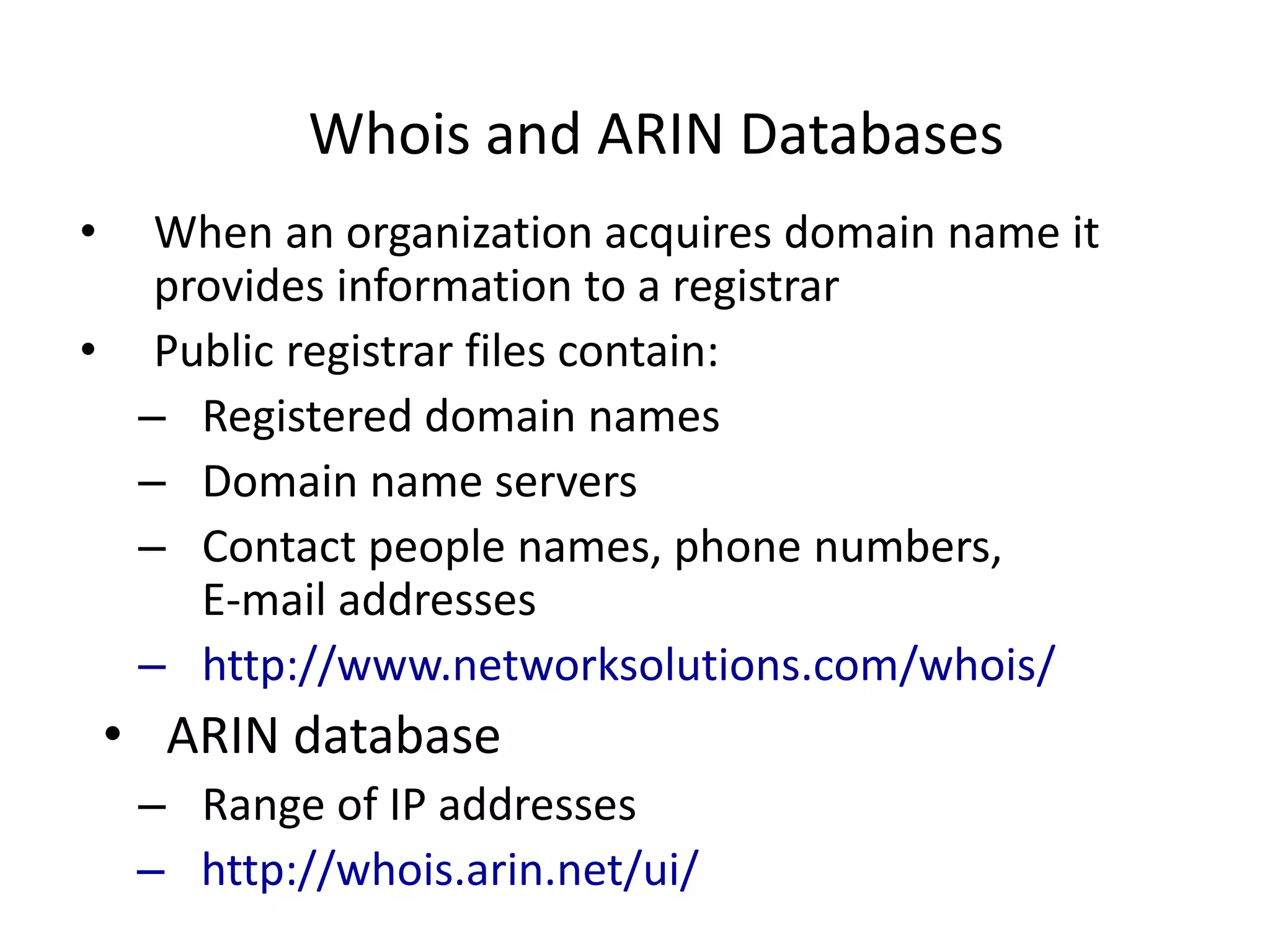 Whois and ARIN Databases
• When an organization acquires domain name it
provides information to a registrar
• Public registrar files contain:
– Registered domain names
– Domain name servers
– Contact people names, phone numbers,
E-mail addresses
– http://www.networksolutions.com/whois/
• ARIN database
– Range of IP addresses
– http://whois.arin.net/ui/
 