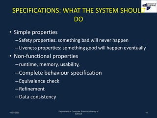 SPECIFICATIONS: WHAT THE SYSTEM SHOULD
DO
• Simple properties
–Safety properties: something bad will never happen
–Liveness properties: something good will happen eventually
• Non-functional properties
–runtime, memory, usability,
–Complete behaviour specification
–Equivalence check
–Refinement
–Data consistency
10/27/2022
Department of Computer Science universty of
Sahiwal
10
 