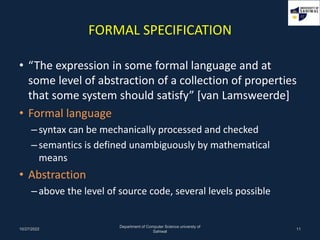 FORMAL SPECIFICATION
• “The expression in some formal language and at
some level of abstraction of a collection of properties
that some system should satisfy” [van Lamsweerde]
• Formal language
–syntax can be mechanically processed and checked
–semantics is defined unambiguously by mathematical
means
• Abstraction
–above the level of source code, several levels possible
10/27/2022
Department of Computer Science universty of
Sahiwal
11
 