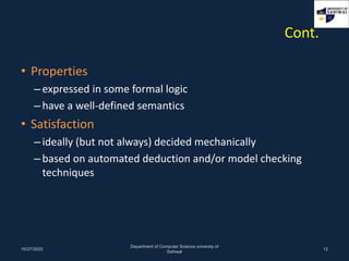 Cont.
• Properties
–expressed in some formal logic
–have a well-defined semantics
• Satisfaction
–ideally (but not always) decided mechanically
–based on automated deduction and/or model checking
techniques
10/27/2022
Department of Computer Science universty of
Sahiwal
12
 