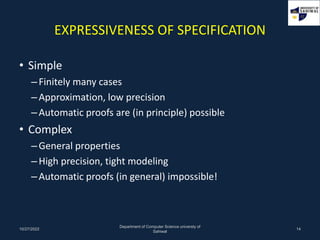 EXPRESSIVENESS OF SPECIFICATION
• Simple
–Finitely many cases
–Approximation, low precision
–Automatic proofs are (in principle) possible
• Complex
–General properties
–High precision, tight modeling
–Automatic proofs (in general) impossible!
10/27/2022
Department of Computer Science universty of
Sahiwal
14
 