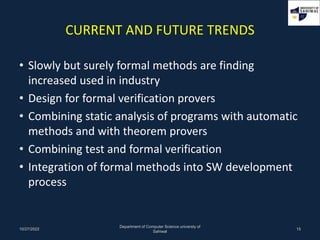 CURRENT AND FUTURE TRENDS
• Slowly but surely formal methods are finding
increased used in industry
• Design for formal verification provers
• Combining static analysis of programs with automatic
methods and with theorem provers
• Combining test and formal verification
• Integration of formal methods into SW development
process
10/27/2022
Department of Computer Science universty of
Sahiwal
15
 