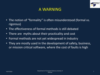 A WARNING
• The notion of “formality” is often misunderstood (formal vs.
rigorous)
• The effectiveness of formal methods is still debated
• There are myths about their practicality and cost
• Formal methods are not yet widespread in industry
• They are mostly used in the development of safety, business,
or mission critical software, where the cost of faults is high
10/27/2022
Department of Computer Science universty of
Sahiwal
7
 