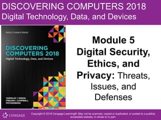 DISCOVERING COMPUTERS 2018
Digital Technology, Data, and Devices
Module 5
Digital Security,
Ethics, and
Privacy: Threats,
Issues, and
Defenses
Copyright © 2018 Cengage Learning®. May not be scanned, copied or duplicated, or posted to a publicly
accessible website, in whole or in part.
 