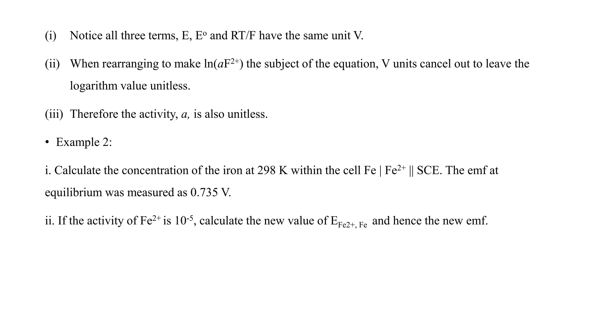 (i) Notice all three terms, E, Eo and RT/F have the same unit V.
(ii) When rearranging to make ln(aF2+) the subject of the equation, V units cancel out to leave the
logarithm value unitless.
(iii) Therefore the activity, a, is also unitless.
• Example 2:
i. Calculate the concentration of the iron at 298 K within the cell Fe | Fe2+ || SCE. The emf at
equilibrium was measured as 0.735 V.
ii. If the activity of Fe2+ is 10-5, calculate the new value of EFe2+, Fe and hence the new emf.
 