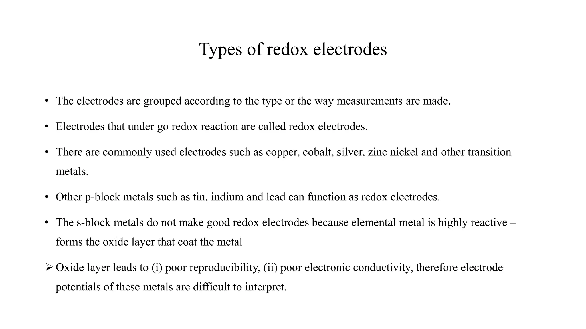 Types of redox electrodes
• The electrodes are grouped according to the type or the way measurements are made.
• Electrodes that under go redox reaction are called redox electrodes.
• There are commonly used electrodes such as copper, cobalt, silver, zinc nickel and other transition
metals.
• Other p-block metals such as tin, indium and lead can function as redox electrodes.
• The s-block metals do not make good redox electrodes because elemental metal is highly reactive –
forms the oxide layer that coat the metal
➢ Oxide layer leads to (i) poor reproducibility, (ii) poor electronic conductivity, therefore electrode
potentials of these metals are difficult to interpret.
 