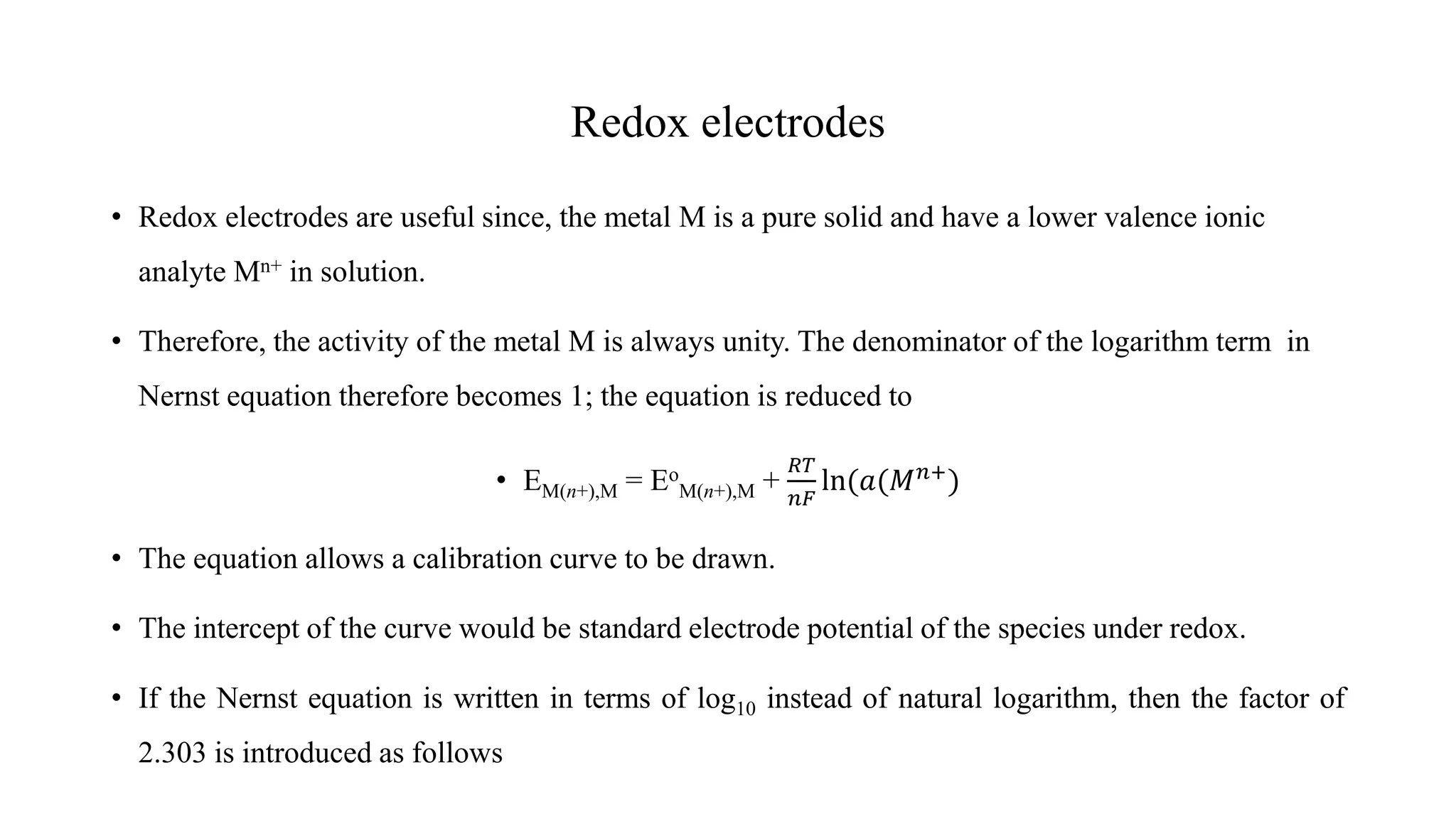 Redox electrodes
• Redox electrodes are useful since, the metal M is a pure solid and have a lower valence ionic
analyte Mn+ in solution.
• Therefore, the activity of the metal M is always unity. The denominator of the logarithm term in
Nernst equation therefore becomes 1; the equation is reduced to
• EM(n+),M = Eo
M(n+),M +
𝑅𝑇
𝑛𝐹
ln(𝑎(𝑀𝑛+
)
• The equation allows a calibration curve to be drawn.
• The intercept of the curve would be standard electrode potential of the species under redox.
• If the Nernst equation is written in terms of log10 instead of natural logarithm, then the factor of
2.303 is introduced as follows
 