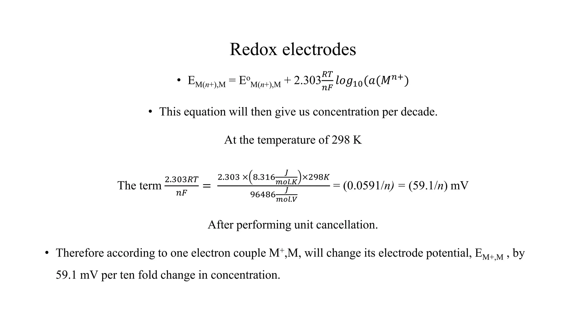 Redox electrodes
• EM(n+),M = Eo
M(n+),M + 2.303
𝑅𝑇
𝑛𝐹
𝑙𝑜𝑔10(𝑎(𝑀𝑛+)
• This equation will then give us concentration per decade.
At the temperature of 298 K
The term
2.303𝑅𝑇
𝑛𝐹
=
2.303 × 8.316
𝐽
𝑚𝑜𝑙.𝐾
×298𝐾
96486
𝐽
𝑚𝑜𝑙.𝑉
= (0.0591/n) = (59.1/n) mV
After performing unit cancellation.
• Therefore according to one electron couple M+,M, will change its electrode potential, EM+,M , by
59.1 mV per ten fold change in concentration.
 