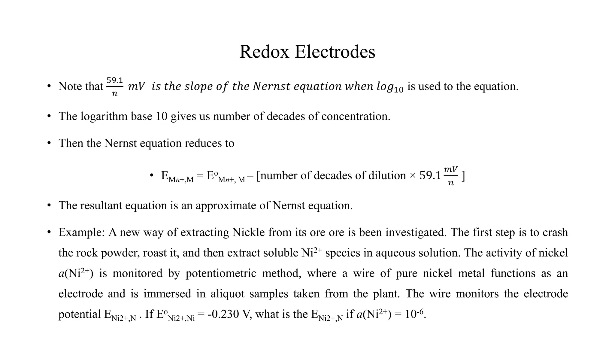 Redox Electrodes
• Note that
59.1
𝑛
𝑚𝑉 𝑖𝑠 𝑡ℎ𝑒 𝑠𝑙𝑜𝑝𝑒 𝑜𝑓 𝑡ℎ𝑒 𝑁𝑒𝑟𝑛𝑠𝑡 𝑒𝑞𝑢𝑎𝑡𝑖𝑜𝑛 𝑤ℎ𝑒𝑛 𝑙𝑜𝑔10 is used to the equation.
• The logarithm base 10 gives us number of decades of concentration.
• Then the Nernst equation reduces to
• EMn+,M = Eo
Mn+, M – [number of decades of dilution × 59.1
𝑚𝑉
𝑛
]
• The resultant equation is an approximate of Nernst equation.
• Example: A new way of extracting Nickle from its ore ore is been investigated. The first step is to crash
the rock powder, roast it, and then extract soluble Ni2+ species in aqueous solution. The activity of nickel
a(Ni2+) is monitored by potentiometric method, where a wire of pure nickel metal functions as an
electrode and is immersed in aliquot samples taken from the plant. The wire monitors the electrode
potential ENi2+,N . If Eo
Ni2+,Ni = -0.230 V, what is the ENi2+,N if a(Ni2+) = 10-6.
 