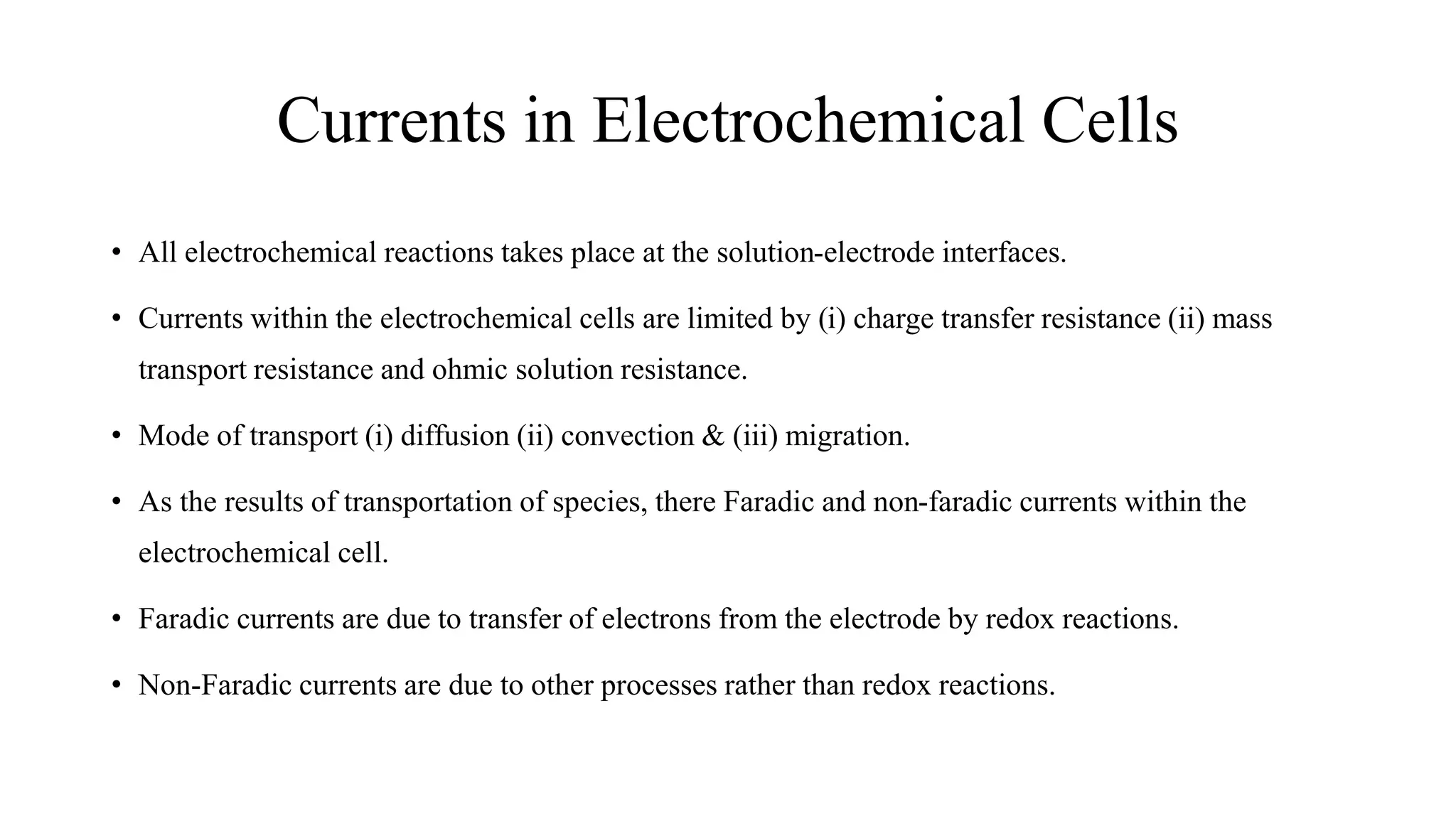 Currents in Electrochemical Cells
• All electrochemical reactions takes place at the solution-electrode interfaces.
• Currents within the electrochemical cells are limited by (i) charge transfer resistance (ii) mass
transport resistance and ohmic solution resistance.
• Mode of transport (i) diffusion (ii) convection & (iii) migration.
• As the results of transportation of species, there Faradic and non-faradic currents within the
electrochemical cell.
• Faradic currents are due to transfer of electrons from the electrode by redox reactions.
• Non-Faradic currents are due to other processes rather than redox reactions.
 