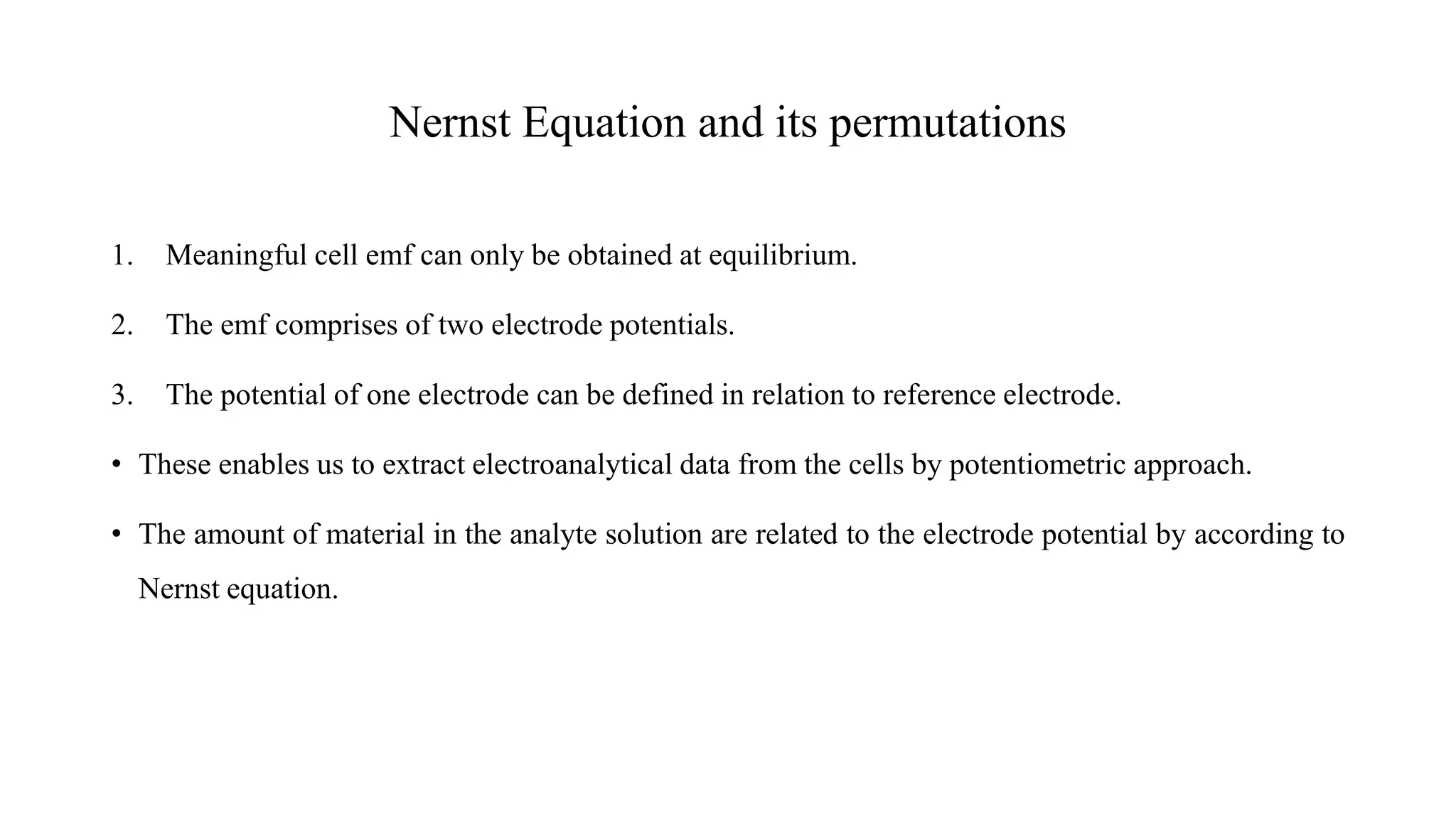 Nernst Equation and its permutations
1. Meaningful cell emf can only be obtained at equilibrium.
2. The emf comprises of two electrode potentials.
3. The potential of one electrode can be defined in relation to reference electrode.
• These enables us to extract electroanalytical data from the cells by potentiometric approach.
• The amount of material in the analyte solution are related to the electrode potential by according to
Nernst equation.
 