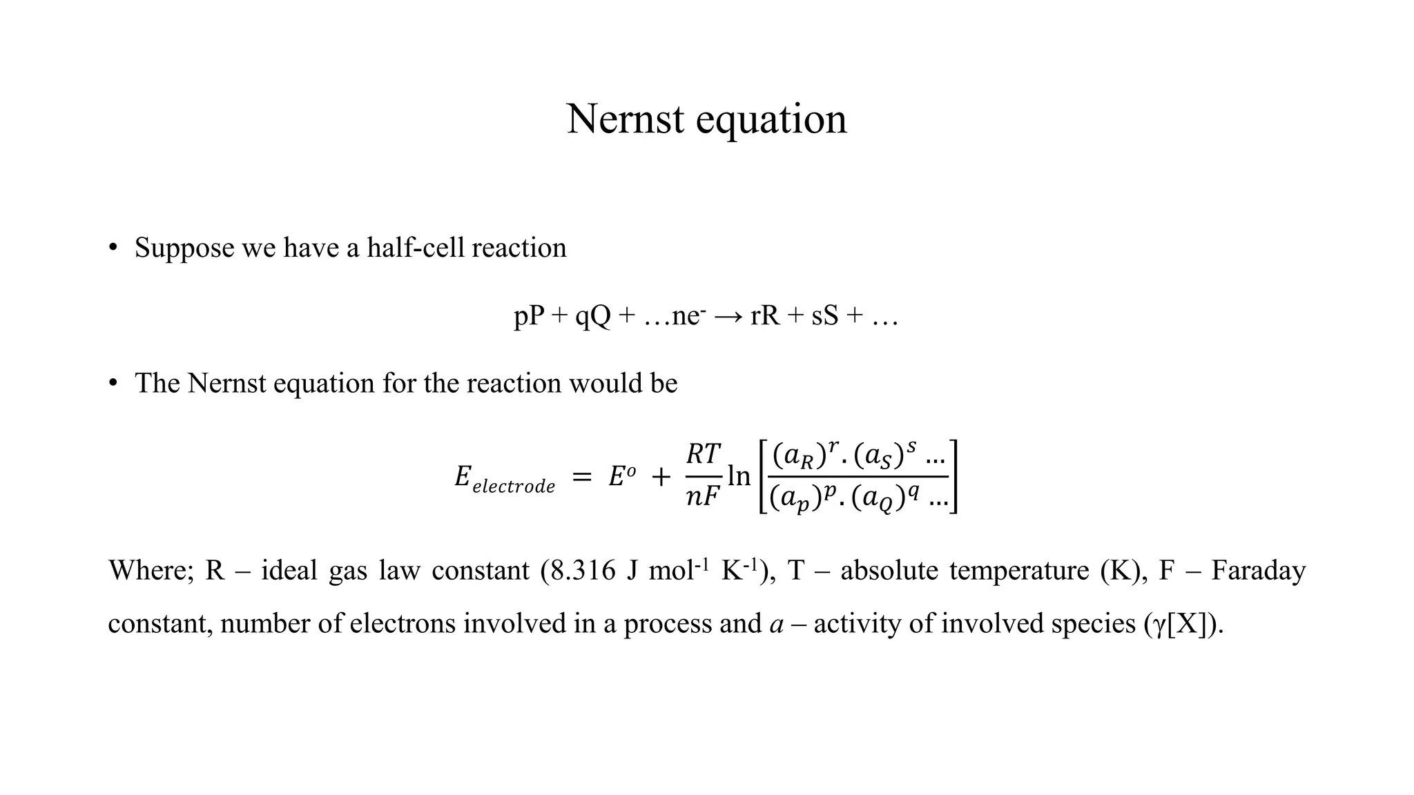 Nernst equation
• Suppose we have a half-cell reaction
pP + qQ + …ne- → rR + sS + …
• The Nernst equation for the reaction would be
𝐸𝑒𝑙𝑒𝑐𝑡𝑟𝑜𝑑𝑒 = 𝐸𝑜 +
𝑅𝑇
𝑛𝐹
ln
(𝑎𝑅)𝑟
. (𝑎𝑆)𝑠
…
(𝑎𝑝)𝑝. (𝑎𝑄)𝑞 …
Where; R – ideal gas law constant (8.316 J mol-1 K-1), T – absolute temperature (K), F – Faraday
constant, number of electrons involved in a process and a – activity of involved species (γ[X]).
 