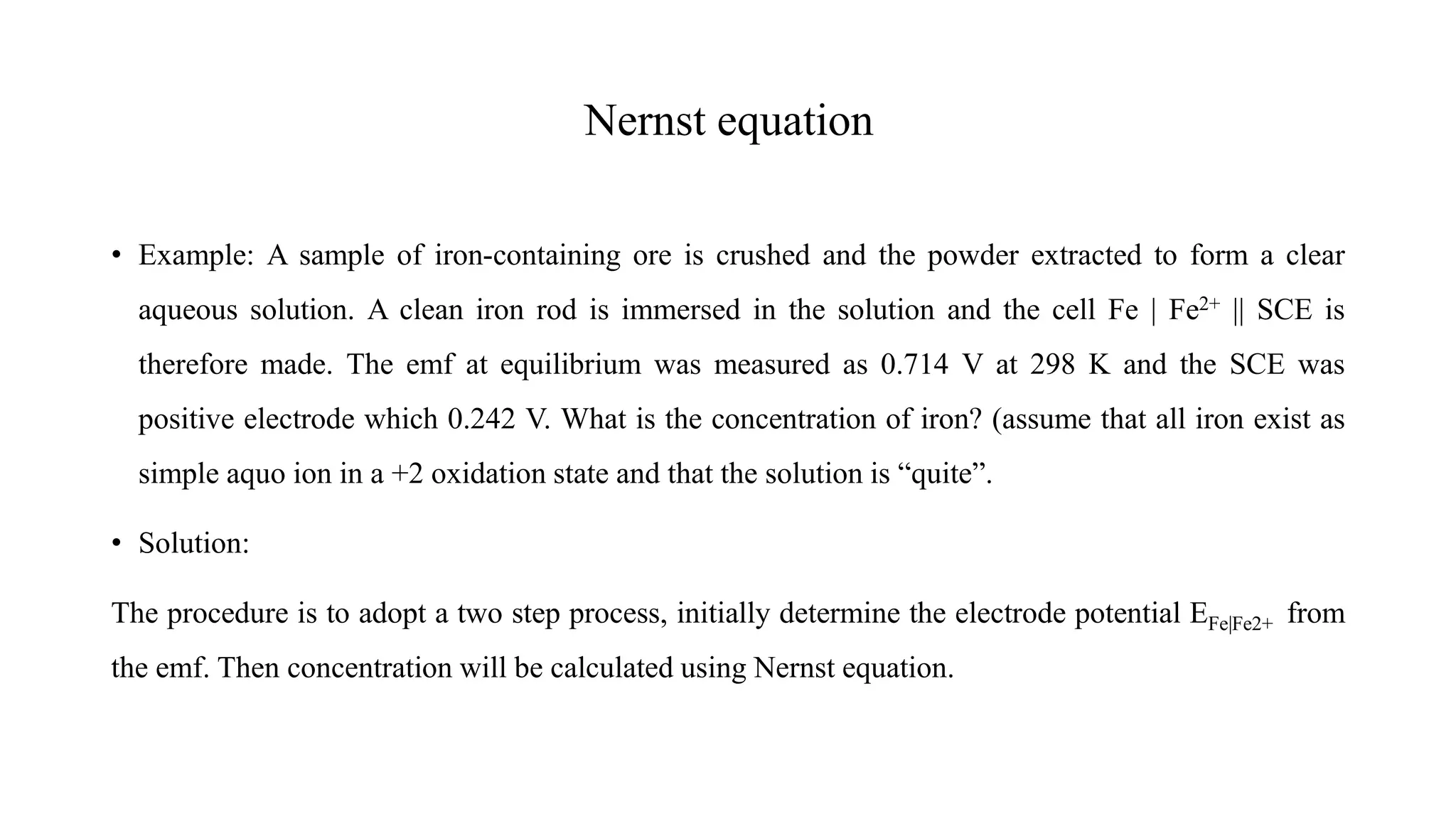 Nernst equation
• Example: A sample of iron-containing ore is crushed and the powder extracted to form a clear
aqueous solution. A clean iron rod is immersed in the solution and the cell Fe | Fe2+ || SCE is
therefore made. The emf at equilibrium was measured as 0.714 V at 298 K and the SCE was
positive electrode which 0.242 V. What is the concentration of iron? (assume that all iron exist as
simple aquo ion in a +2 oxidation state and that the solution is “quite”.
• Solution:
The procedure is to adopt a two step process, initially determine the electrode potential EFe|Fe2+ from
the emf. Then concentration will be calculated using Nernst equation.
 