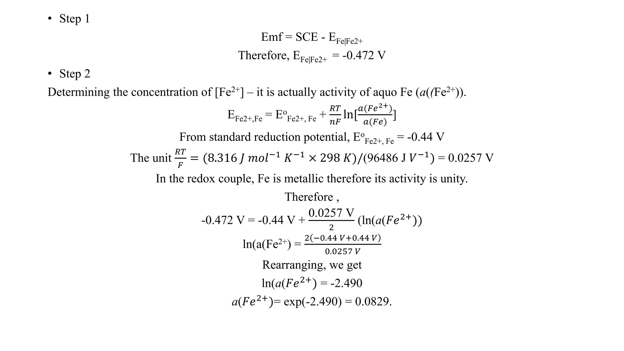 • Step 1
Emf = SCE - EFe|Fe2+
Therefore, EFe|Fe2+ = -0.472 V
• Step 2
Determining the concentration of [Fe2+] – it is actually activity of aquo Fe (a((Fe2+)).
EFe2+,Fe = Eo
Fe2+, Fe +
𝑅𝑇
𝑛𝐹
ln[
𝑎(𝐹𝑒2+)
𝑎(𝐹𝑒)
]
From standard reduction potential, Eo
Fe2+, Fe = -0.44 V
The unit
𝑅𝑇
𝐹
= (8.316 𝐽 𝑚𝑜𝑙−1
𝐾−1
× 298 𝐾)/(96486 J 𝑉−1
) = 0.0257 V
In the redox couple, Fe is metallic therefore its activity is unity.
Therefore ,
-0.472 V = -0.44 V +
0.0257 V
2
(ln(a(𝐹𝑒2+
))
ln(a(Fe2+) =
2 −0.44 𝑉+0.44 𝑉
0.0257 𝑉
Rearranging, we get
ln(a(𝐹𝑒2+
) = -2.490
a(𝐹𝑒2+
)= exp(-2.490) = 0.0829.
 