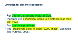 Limitation for pipelines application:
– For offshore stranded Natural Gas,
• Pipelines it is economical viable to a distance less than
700 miles.
– For onshore pipelines,
• The breakeven point is about 2,200 miles (Mokhatab
and Purewal, 2006).
 