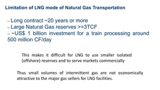 Limitation of LNG mode of Natural Gas Transportation
– Long contract ~20 years or more
– Large Natural Gas reserves >=3TCF
– ~US$ 1 billion investment for a train processing around
500 million CF/day
This makes it difficult for LNG to use smaller isolated
(offshore) reserves and to serve markets commercially
Thus small volumes of intermittent gas are not economically
attractive to the major gas sellers for LNG facilities.
 