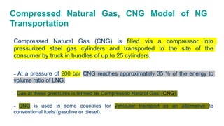 Compressed Natural Gas, CNG Model of NG
Transportation
Compressed Natural Gas (CNG) is filled via a compressor into
pressurized steel gas cylinders and transported to the site of the
consumer by truck in bundles of up to 25 cylinders.
– At a pressure of 200 bar CNG reaches approximately 35 % of the energy to
volume ratio of LNG.
– Gas at these pressures is termed as Compressed Natural Gas’ (CNG).
– CNG is used in some countries for vehicular transport as an alternative to
conventional fuels (gasoline or diesel).
 