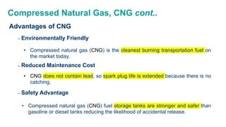 Compressed Natural Gas, CNG cont..
Advantages of CNG
– Environmentally Friendly
• Compressed natural gas (CNG) is the cleanest burning transportation fuel on
the market today.
– Reduced Maintenance Cost
• CNG does not contain lead, so spark plug life is extended because there is no
catching.
– Safety Advantage
• Compressed natural gas (CNG) fuel storage tanks are stronger and safer than
gasoline or diesel tanks reducing the likelihood of accidental release.
 
