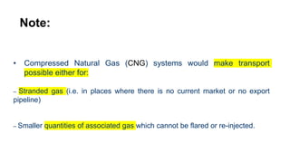 Note:
• Compressed Natural Gas (CNG) systems would make transport
possible either for:
– Stranded gas (i.e. in places where there is no current market or no export
pipeline)
– Smaller quantities of associated gas which cannot be flared or re-injected.
 