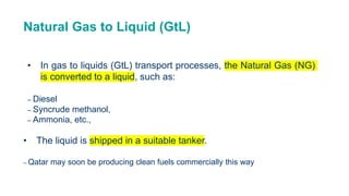 Natural Gas to Liquid (GtL)
• In gas to liquids (GtL) transport processes, the Natural Gas (NG)
is converted to a liquid, such as:
– Diesel
– Syncrude methanol,
– Ammonia, etc.,
• The liquid is shipped in a suitable tanker.
– Qatar may soon be producing clean fuels commercially this way
 