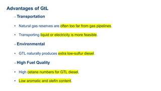 Advantages of GtL
– Transportation
• Natural gas reserves are often too far from gas pipelines.
• Transporting liquid or electricity is more feasible.
– Environmental
• GTL naturally produces extra low-sulfur diesel.
– High Fuel Quality
• High cetane numbers for GTL diesel.
• Low aromatic and olefin content.
 