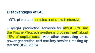 Disadvantages of GtL
– GTL plants are complex and capital-intensive.
– Syngas production accounts for about 30% and
the Fischer-Tropsch synthesis process itself about
15% of capital costs, with other processing units,
power generation and ancillary services making up
the rest (IEA, 2003).
 