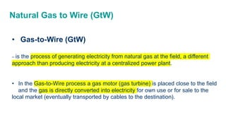 Natural Gas to Wire (GtW)
• Gas-to-Wire (GtW)
– is the process of generating electricity from natural gas at the field, a different
approach than producing electricity at a centralized power plant.
• In the Gas-to-Wire process a gas motor (gas turbine) is placed close to the field
and the gas is directly converted into electricity for own use or for sale to the
local market (eventually transported by cables to the destination).
 