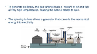 • To generate electricity, the gas turbine heats a mixture of air and fuel
at very high temperatures, causing the turbine blades to spin.
• The spinning turbine drives a generator that converts the mechanical
energy into electricity
 