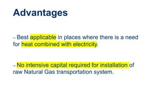 Advantages
– Best applicable in places where there is a need
for heat combined with electricity.
– No intensive capital required for installation of
raw Natural Gas transportation system.
 